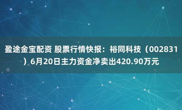 盈途金宝配资 股票行情快报：裕同科技（002831）6月20日主力资金净卖出420.90万元