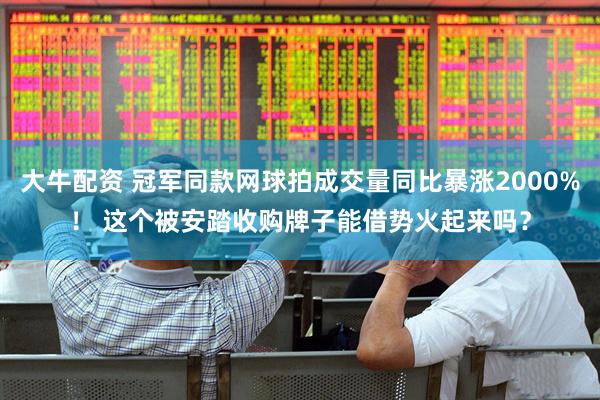 大牛配资 冠军同款网球拍成交量同比暴涨2000%！ 这个被安踏收购牌子能借势火起来吗？
