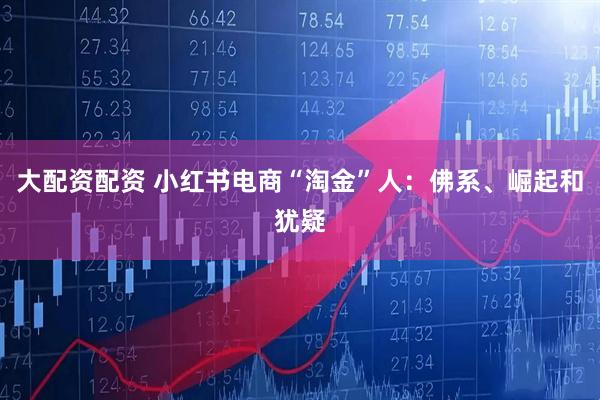 大配资配资 小红书电商“淘金”人：佛系、崛起和犹疑