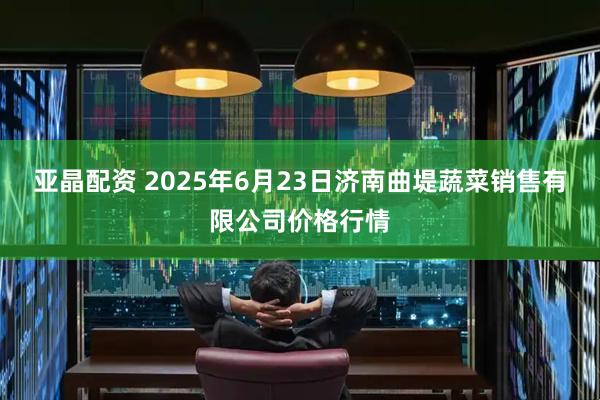 亚晶配资 2025年6月23日济南曲堤蔬菜销售有限公司价格行情