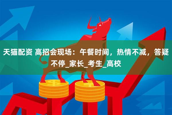 天猫配资 高招会现场：午餐时间，热情不减，答疑不停_家长_考生_高校