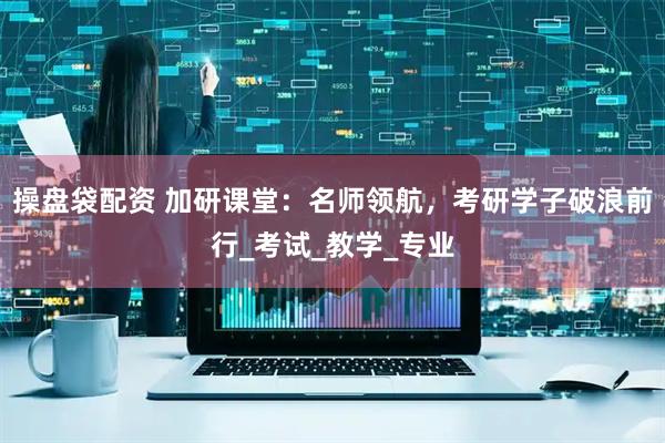 操盘袋配资 加研课堂：名师领航，考研学子破浪前行_考试_教学_专业