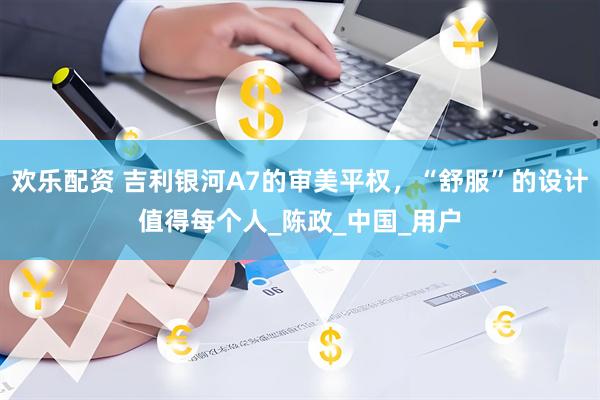 欢乐配资 吉利银河A7的审美平权，“舒服”的设计值得每个人_陈政_中国_用户
