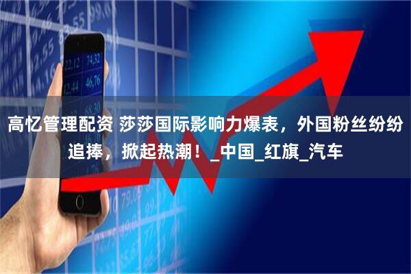 高忆管理配资 莎莎国际影响力爆表，外国粉丝纷纷追捧，掀起热潮！_中国_红旗_汽车
