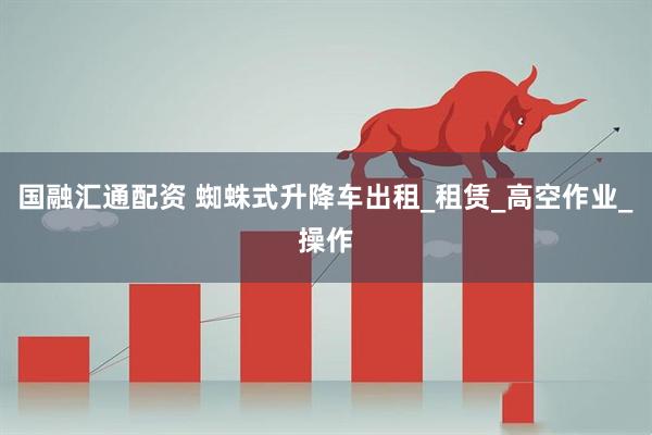国融汇通配资 蜘蛛式升降车出租_租赁_高空作业_操作