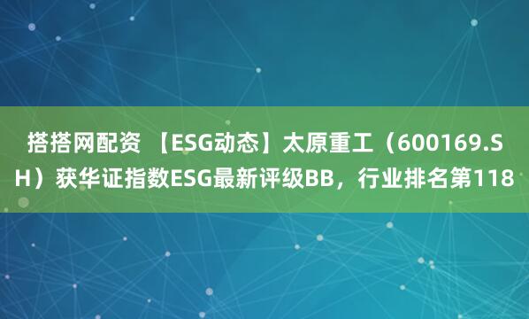 搭搭网配资 【ESG动态】太原重工（600169.SH）获华证指数ESG最新评级BB，行业排名第118