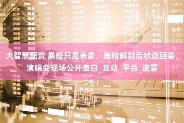 大智慧配资 暴瘦只是表象，鹿晗解封后状态回春，演唱会现场公开表白_互动_平台_流量