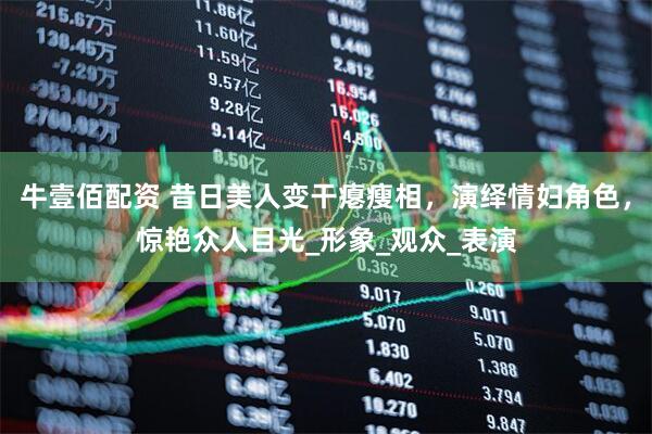 牛壹佰配资 昔日美人变干瘪瘦相，演绎情妇角色，惊艳众人目光_形象_观众_表演