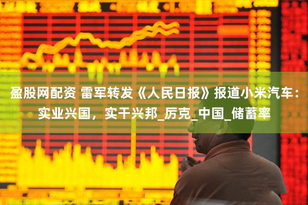 盈股网配资 雷军转发《人民日报》报道小米汽车：实业兴国，实干兴邦_厉克_中国_储蓄率