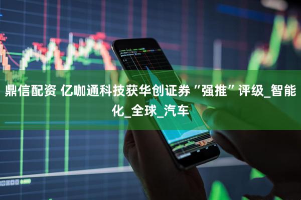 鼎信配资 亿咖通科技获华创证券“强推”评级_智能化_全球_汽车
