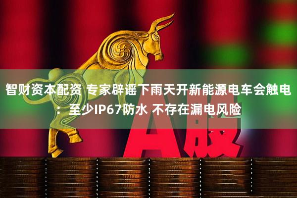 智财资本配资 专家辟谣下雨天开新能源电车会触电：至少IP67防水 不存在漏电风险