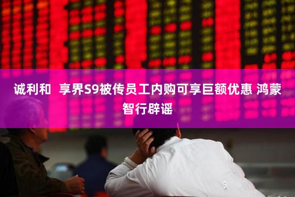 诚利和  享界S9被传员工内购可享巨额优惠 鸿蒙智行辟谣