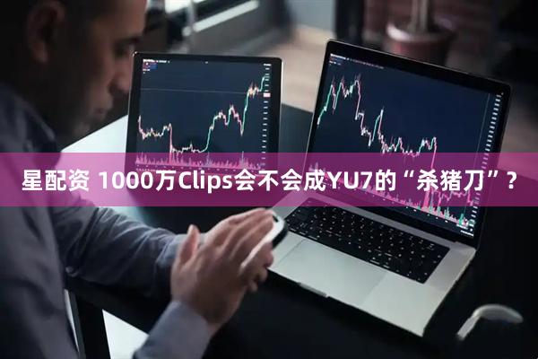 星配资 1000万Clips会不会成YU7的“杀猪刀”？