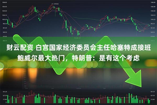 财云配资 白宫国家经济委员会主任哈塞特成接班鲍威尔最大热门，特朗普：是有这个考虑