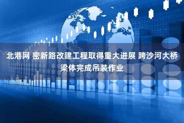 北港网 密新路改建工程取得重大进展 跨沙河大桥梁体完成吊装作业
