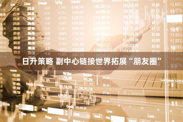 日升策略 副中心链接世界拓展“朋友圈”