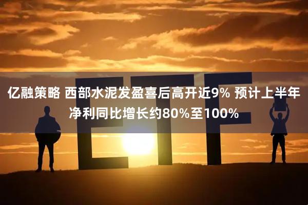 亿融策略 西部水泥发盈喜后高开近9% 预计上半年净利同比增长约80%至100%
