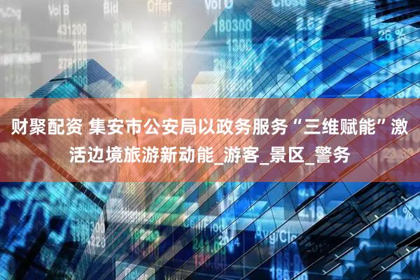 财聚配资 集安市公安局以政务服务“三维赋能”激活边境旅游新动能_游客_景区_警务