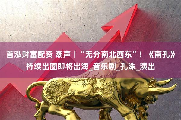 首泓财富配资 潮声丨“无分南北西东”！《南孔》持续出圈即将出海_音乐剧_孔洙_演出