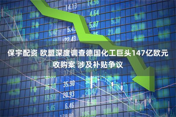 保宇配资 欧盟深度调查德国化工巨头147亿欧元收购案 涉及补贴争议