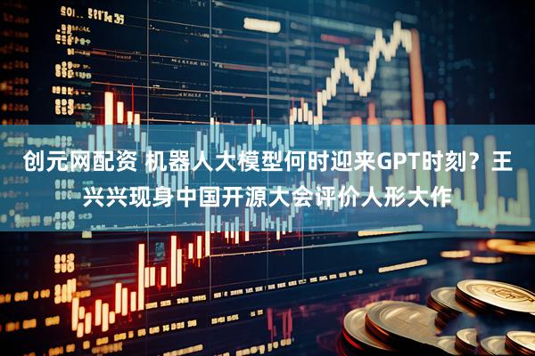 创元网配资 机器人大模型何时迎来GPT时刻？王兴兴现身中国开源大会评价人形大作
