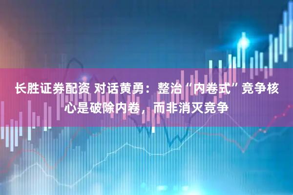长胜证券配资 对话黄勇：整治“内卷式”竞争核心是破除内卷，而非消灭竞争