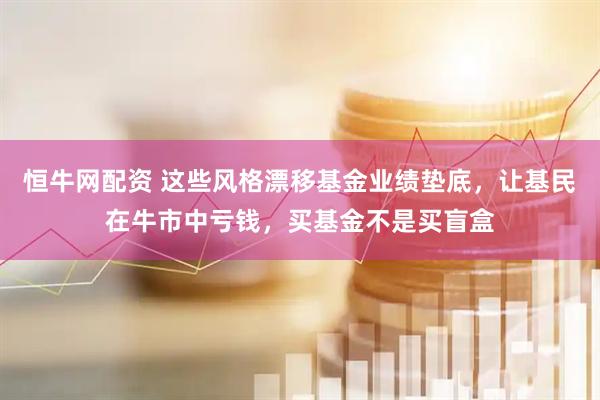 恒牛网配资 这些风格漂移基金业绩垫底，让基民在牛市中亏钱，买基金不是买盲盒