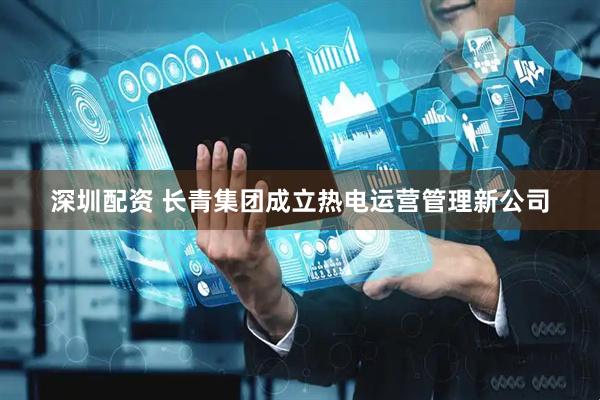 深圳配资 长青集团成立热电运营管理新公司