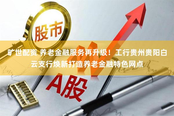 旷世配资 养老金融服务再升级！工行贵州贵阳白云支行焕新打造养老金融特色网点