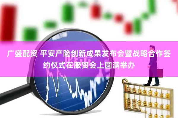广盛配资 平安产险创新成果发布会暨战略合作签约仪式在服贸会上圆满举办