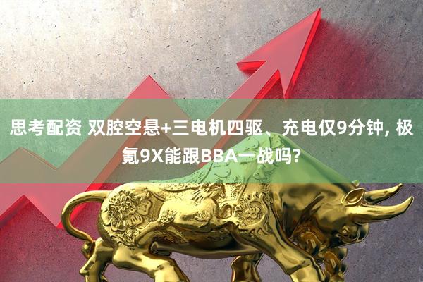 思考配资 双腔空悬+三电机四驱、充电仅9分钟, 极氪9X能跟BBA一战吗?