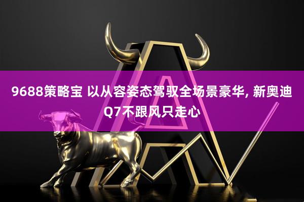 9688策略宝 以从容姿态驾驭全场景豪华, 新奥迪Q7不跟风只走心