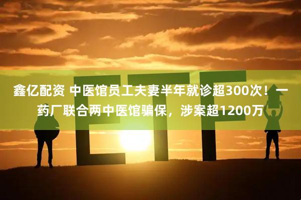 鑫亿配资 中医馆员工夫妻半年就诊超300次!一药厂联合两中医馆骗保,涉案超1200万