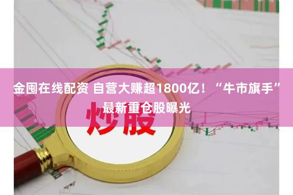 金囤在线配资 自营大赚超1800亿！“牛市旗手”最新重仓股曝光