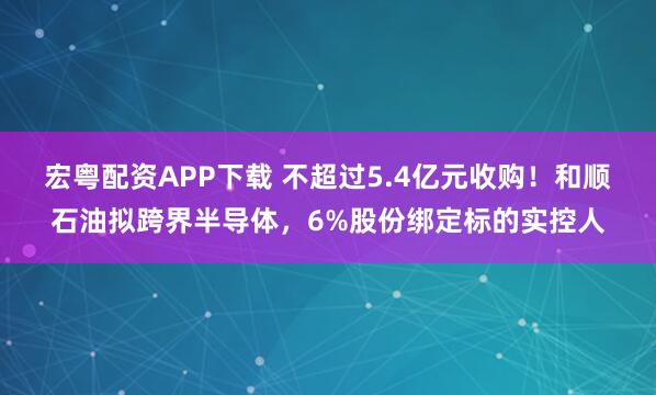 宏粤配资APP下载 不超过5.4亿元收购！和顺石油拟跨界半导体，6%股份绑定标的实控人