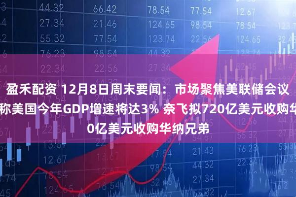 盈禾配资 12月8日周末要闻：市场聚焦美联储会议 贝森特称美国今年GDP增速将达3% 奈飞拟720亿美元收购华纳兄弟