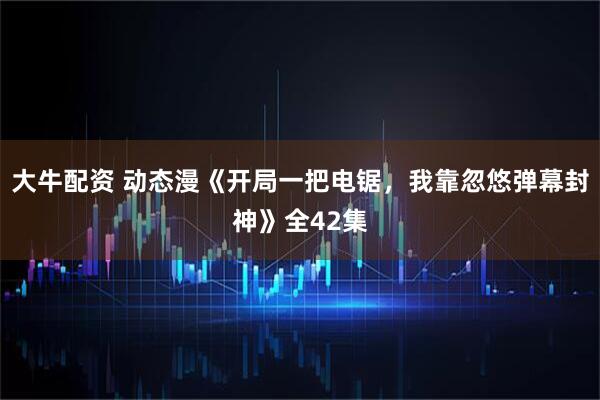 大牛配资 动态漫《开局一把电锯,我靠忽悠弹幕封神》全42集