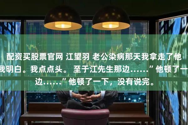 配资买股票官网 江望羽 老公染病那天我拿走了他的整个江氏 “我明白。我点点头。 至于江先生那边……”他顿了一下,没有说完。