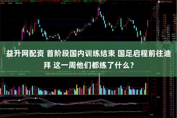 益升网配资 首阶段国内训练结束 国足启程前往迪拜 这一周他们都练了什么？