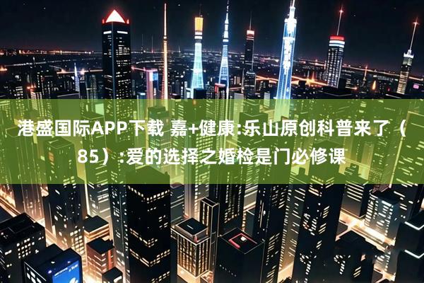 港盛国际APP下载 嘉+健康:乐山原创科普来了（85）:爱的选择之婚检是门必修课