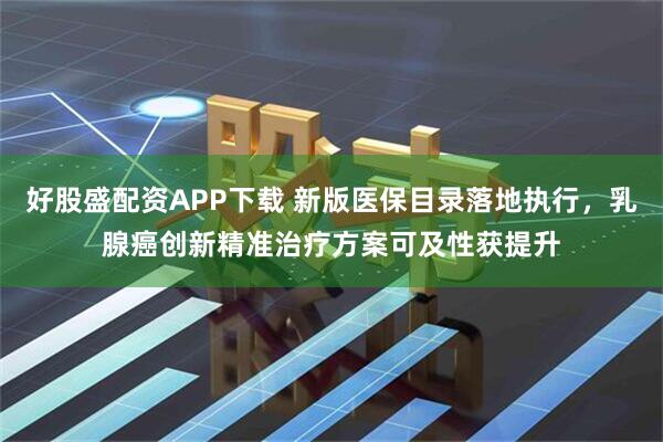 好股盛配资APP下载 新版医保目录落地执行，乳腺癌创新精准治疗方案可及性获提升