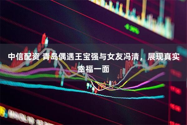 中信配资 青岛偶遇王宝强与女友冯清，展现真实幸福一面