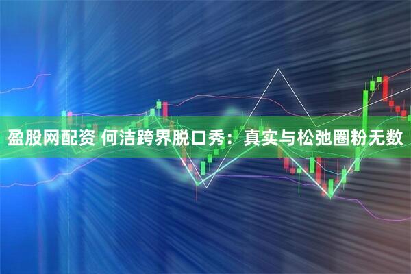 盈股网配资 何洁跨界脱口秀：真实与松弛圈粉无数