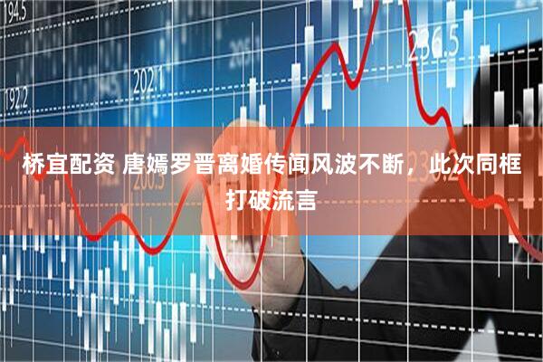 桥宜配资 唐嫣罗晋离婚传闻风波不断，此次同框打破流言