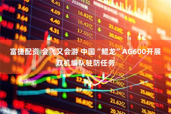 富捷配资 会飞又会游 中国“鲲龙”AG600开展双机编队驻防任务